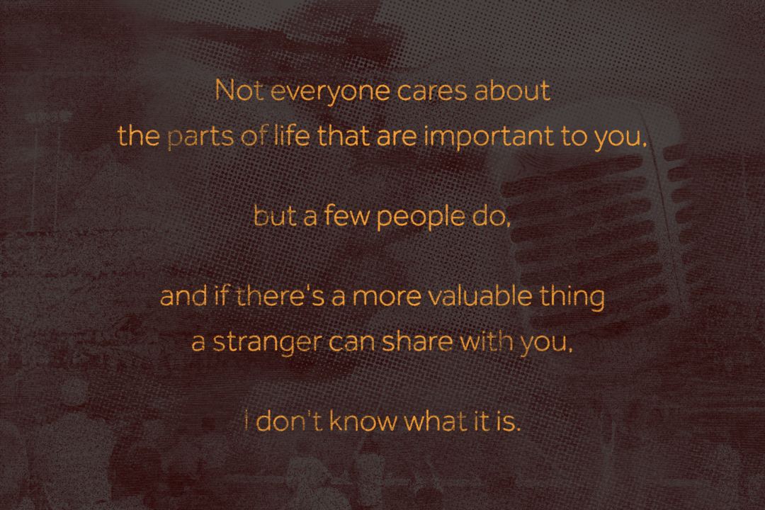 Not everyone cares about the things in life that are important to you, but a few people do, and if there's a more valuable thing a stranger can share with you, I don't know what it is.